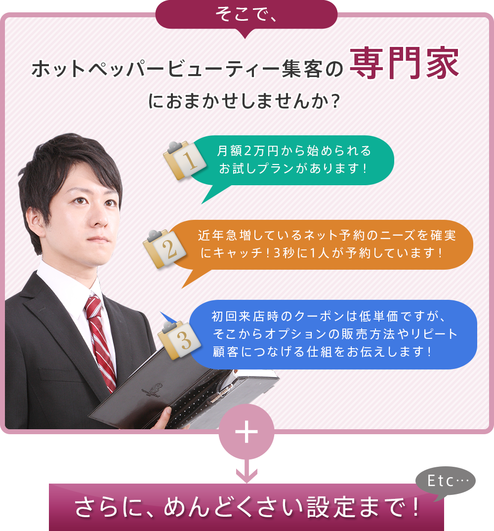 そこで、ホットペッパービューティー集客の専門家におまかせしませんか？「月額2万円から始められるお試しプランがあります！」「近年急増しているネット予約のニーズを確実にキャッチ！3秒に1人が予約しています！」「初回来店時のクーポンは低単価ですが、そこからオプションの販売方法やリピート顧客につなげる仕組をお伝えします！」さらに、めんどくさい設定まで！